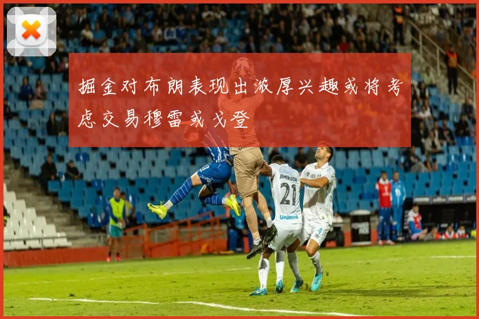 掘金对布朗表现出浓厚兴趣或将考虑交易穆雷或戈登