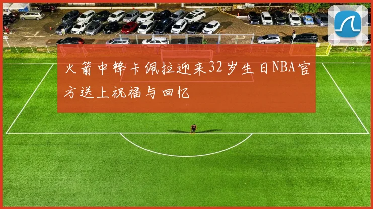 火箭中锋卡佩拉迎来32岁生日NBA官方送上祝福与回忆