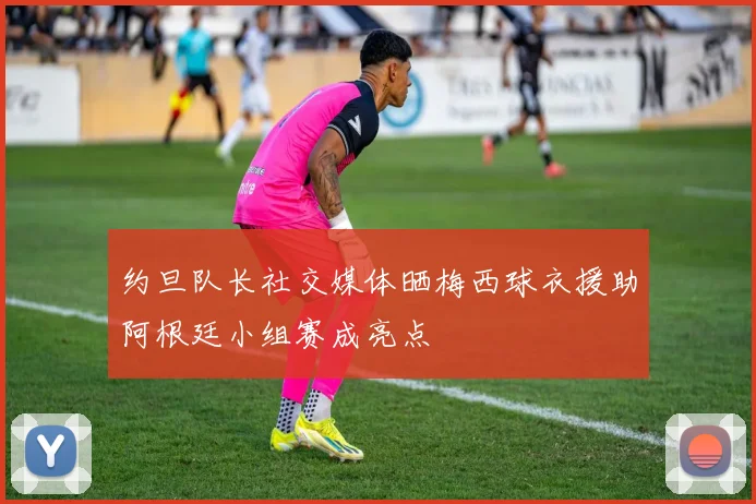 约旦队长社交媒体晒梅西球衣援助阿根廷小组赛成亮点