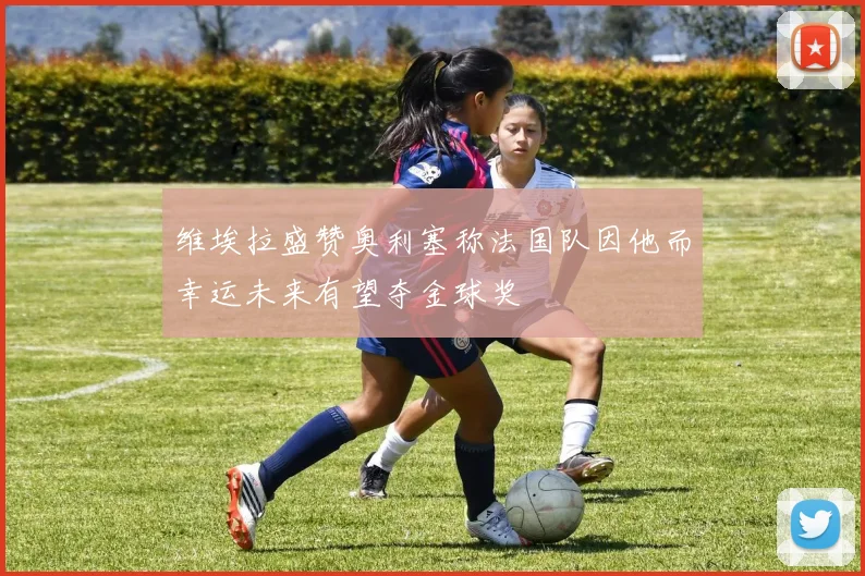 维埃拉盛赞奥利塞称法国队因他而幸运未来有望夺金球奖