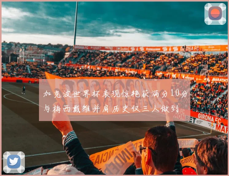 加克波世界杯表现惊艳获满分10分与梅西戴维并肩历史仅三人做到
