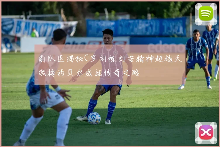 前队医揭秘C罗训练刻苦精神超越天赋梅西贝尔成就传奇之路