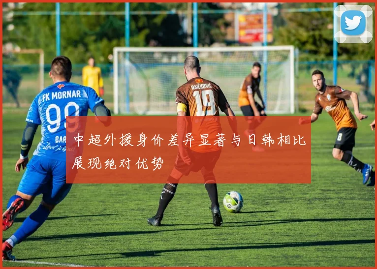 中超外援身价差异显著与日韩相比展现绝对优势