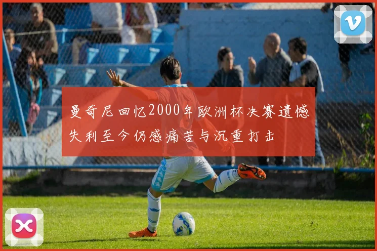曼奇尼回忆2000年欧洲杯决赛遗憾失利至今仍感痛苦与沉重打击