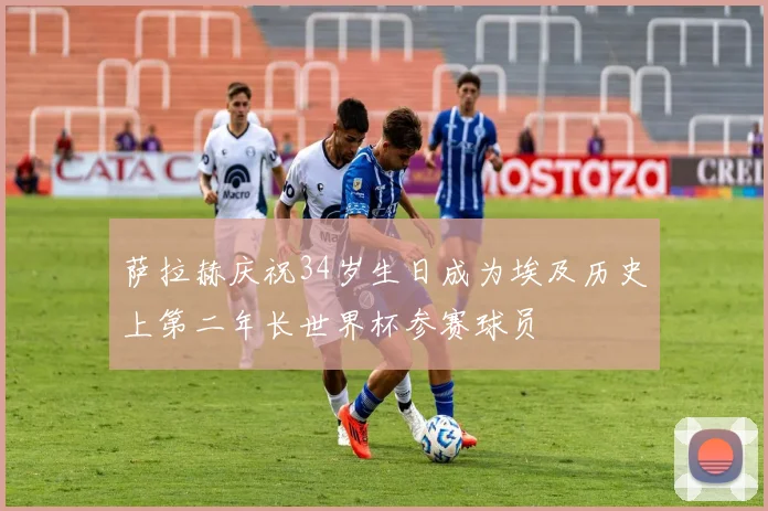 萨拉赫庆祝34岁生日成为埃及历史上第二年长世界杯参赛球员