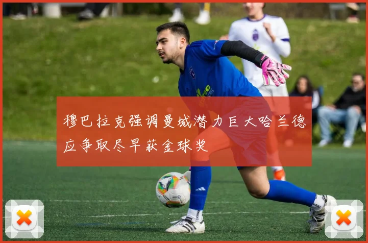 穆巴拉克强调曼城潜力巨大哈兰德应争取尽早获金球奖