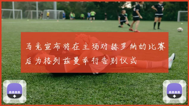 马竞宣布将在主场对赫罗纳的比赛后为格列兹曼举行告别仪式